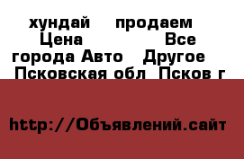 хундай 78 продаем › Цена ­ 650 000 - Все города Авто » Другое   . Псковская обл.,Псков г.